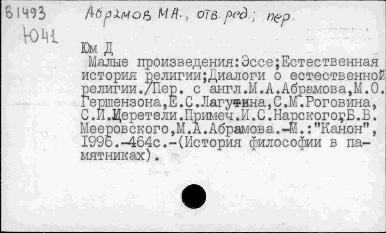 ﻿о 1ЧЭЗ
ЮН1
МЯ-, оТВред}
Юм Д
Малые произведения:ЭссеЕстественная история религии;Диалоги о естественной религии./Пер. с англ.М.А.Абрамова,М.О. Гершензона,Е.С.Лагутина,С,М.Роговина, С.И.Церетели.Примеч.И.С.НарскогоуБ.В. Мееров ского,М.А.Абрамов а.-М.:"Канон”, 1996.-464с.-(История философии в памятниках) .